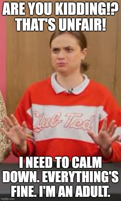 Are you Kidding - That's Unfair! | ARE YOU KIDDING!? THAT'S UNFAIR! I NEED TO CALM DOWN. EVERYTHING'S FINE. I'M AN ADULT. | image tagged in imanadult,thatsunfair,ineedtocalmdown,memesbystandish | made w/ Imgflip meme maker
