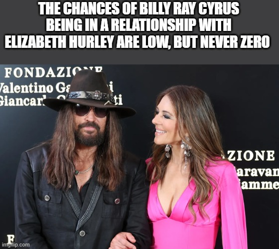 The Chances Of Billy Ray Cyrus Being In A Relationship With Elizabeth Hurley | THE CHANCES OF BILLY RAY CYRUS BEING IN A RELATIONSHIP WITH ELIZABETH HURLEY ARE LOW, BUT NEVER ZERO | image tagged in billy ray cyrus,elizabeth hurley,low chances,achy breaky heart,funny,memes | made w/ Imgflip meme maker