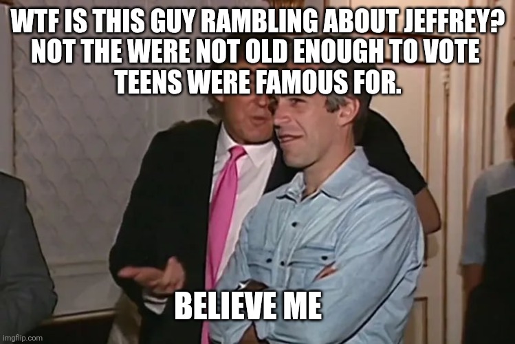 Trump and his 15-year business partner, Jeffrey Epstein. | WTF IS THIS GUY RAMBLING ABOUT JEFFREY?

NOT THE WERE NOT OLD ENOUGH TO VOTE 

TEENS WERE FAMOUS FOR. BELIEVE ME | image tagged in trump and his 15-year business partner jeffrey epstein | made w/ Imgflip meme maker