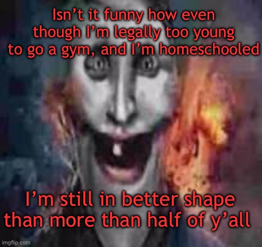 jonkler dumb | Isn’t it funny how even though I’m legally too young to go a gym, and I’m homeschooled; I’m still in better shape than more than half of y’all | image tagged in jonkler dumb | made w/ Imgflip meme maker