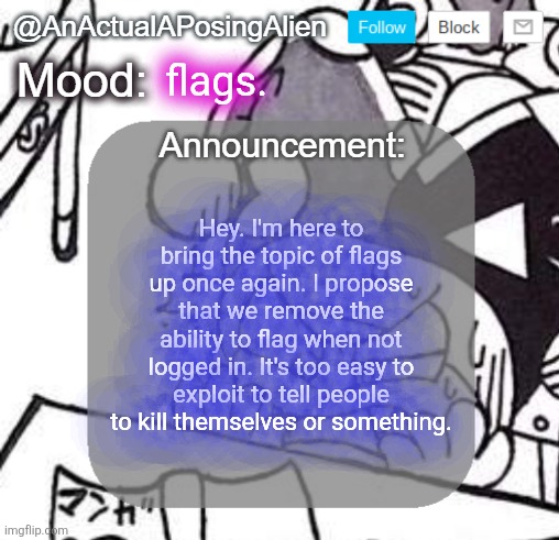 peck. | flags. Hey. I'm here to bring the topic of flags up once again. I propose that we remove the ability to flag when not logged in. It's too easy to exploit to tell people to kill themselves or something. | image tagged in anactualaposingalien announce template by interactionsystem | made w/ Imgflip meme maker
