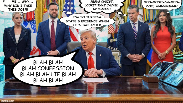 Thoughts from a cluster fork | JESUS CHRIST,
LOOKIT THAT JACKED 
UP PEANUT!! F--- ME... WHY...
WHY DID I TAKE
THIS JOB?!! DOO-DOOO-DA-DOO-
DOO, MANAMINAH; I'M SO TURNING
STATE'S EVIDENCE WHEN
HE'S IMPEACHED; BLAH BLAH
BLAH CONFESSION
BLAH BLAH LIE BLAH
BLAH BLAH | image tagged in the ususal suspects,trump,bondi,vance,noem,hegseth | made w/ Imgflip meme maker
