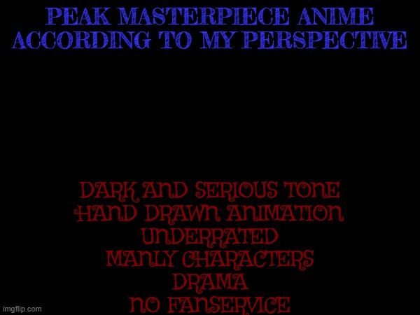 anime according to my perspective is true anime | PEAK MASTERPIECE ANIME ACCORDING TO MY PERSPECTIVE; DARK AND SERIOUS TONE
HAND DRAWN ANIMATION
UNDERRATED
MANLY CHARACTERS
DRAMA
NO FANSERVICE | made w/ Imgflip meme maker