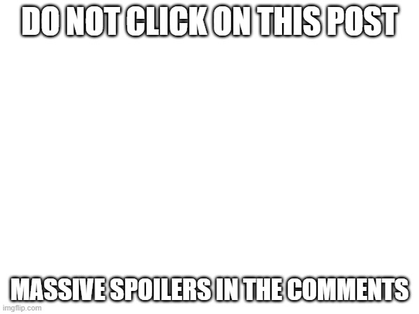 DO NOT CLICK ON THIS POST; MASSIVE SPOILERS IN THE COMMENTS | made w/ Imgflip meme maker