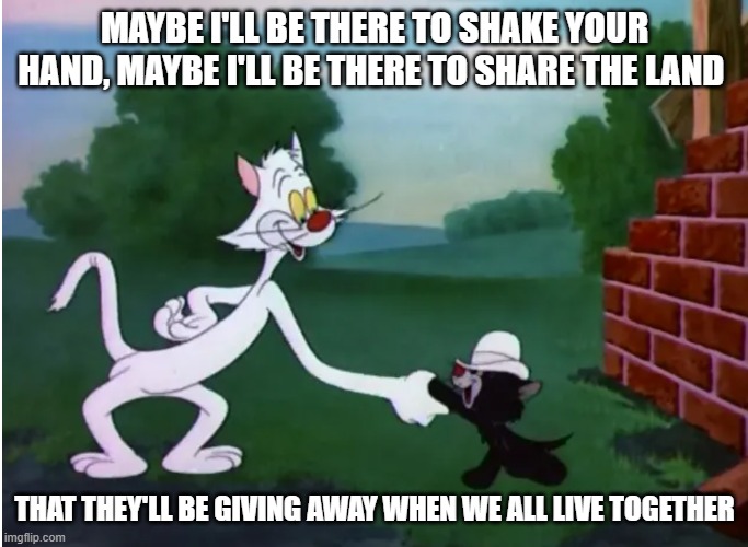 Bad Luck Blackie Guess Who | MAYBE I'LL BE THERE TO SHAKE YOUR HAND, MAYBE I'LL BE THERE TO SHARE THE LAND; THAT THEY'LL BE GIVING AWAY WHEN WE ALL LIVE TOGETHER | image tagged in bad luck blackie,cartoon kitties,guess who,share the land | made w/ Imgflip meme maker