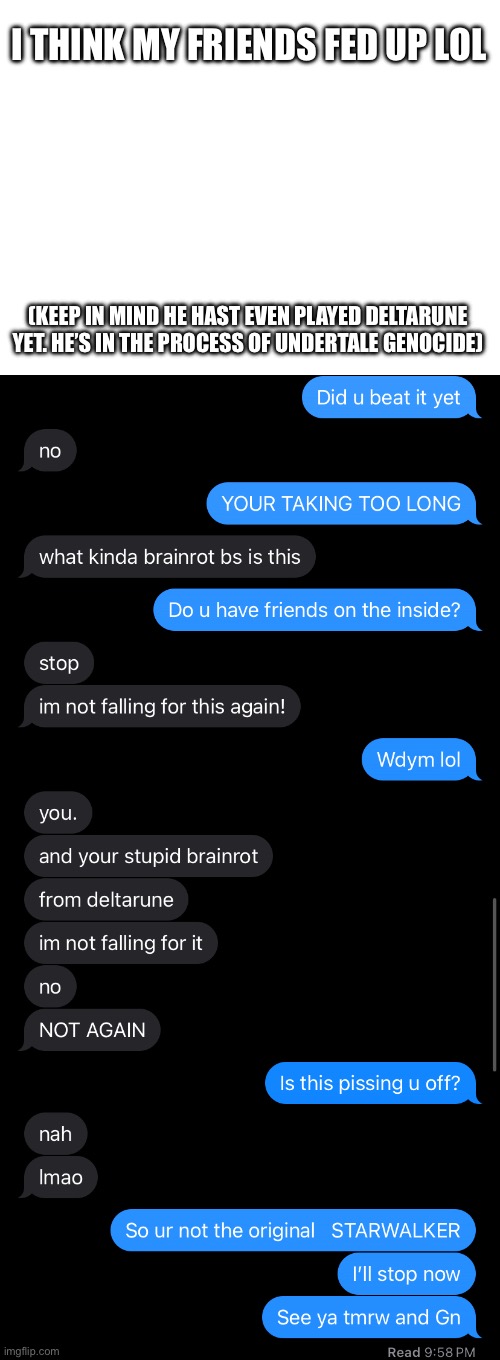 I was rlly bored so I decided to see how pissed of he’d get if I just said Deltarune brain rot | I THINK MY FRIENDS FED UP LOL; (KEEP IN MIND HE HAST EVEN PLAYED DELTARUNE YET. HE’S IN THE PROCESS OF UNDERTALE GENOCIDE) | made w/ Imgflip meme maker