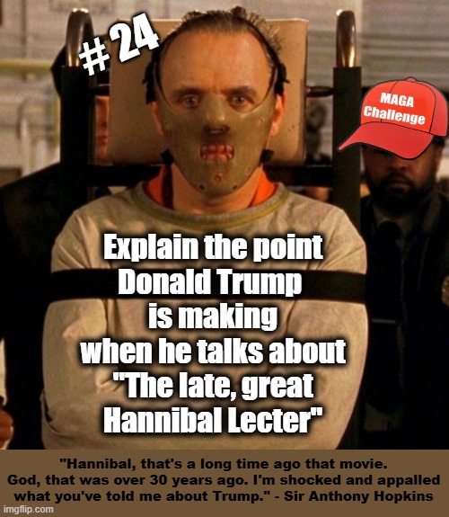 MAGA Challenge #24 - Hannibal Lecter | # 24; Explain the point
Donald Trump 
is making
when he talks about
"The late, great
Hannibal Lecter"; "Hannibal, that's a long time ago that movie. God, that was over 30 years ago. I'm shocked and appalled what you've told me about Trump." - Sir Anthony Hopkins | image tagged in trump,donald trump is an idiot,hannibal lecter,hannibal,maga | made w/ Imgflip meme maker