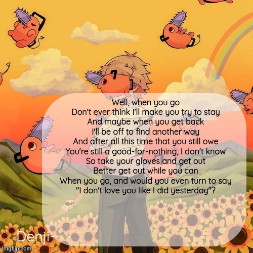 For certain someone | Well, when you go
Don't ever think I'll make you try to stay
And maybe when you get back
I'll be off to find another way

And after all this time that you still owe
You're still a good-for-nothing, I don't know
So take your gloves and get out
Better get out while you can

When you go, and would you even turn to say
"I don't love you like I did yesterday"? | image tagged in denji announcement template | made w/ Imgflip meme maker