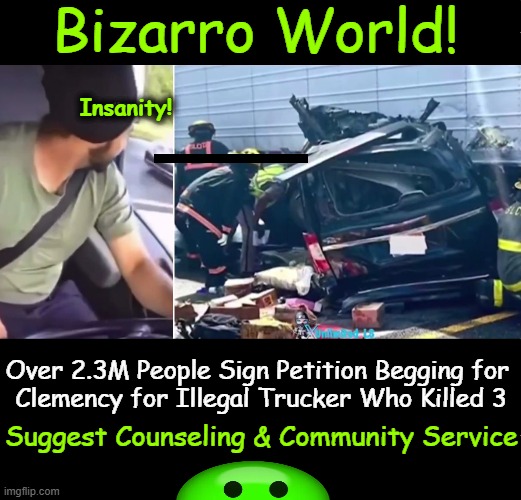 Upside Down, Inside Out, and Just Plain Cray, Cray! | Bizarro World! Insanity! Over 2.3M People Sign Petition Begging for 
Clemency for Illegal Trucker Who Killed 3; Suggest Counseling & Community Service | image tagged in illegal,killer,truck driver,killed 3 americans,crazy leftists,twilight zone | made w/ Imgflip meme maker