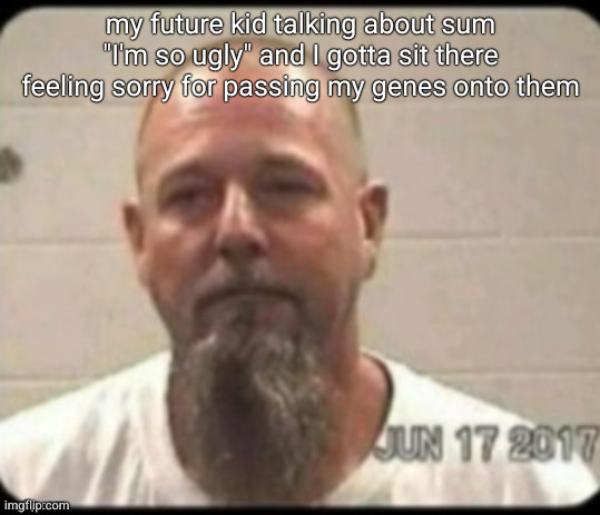 Dad's mugshot | my future kid talking about sum "I'm so ugly" and I gotta sit there feeling sorry for passing my genes onto them | image tagged in dad's mugshot | made w/ Imgflip meme maker