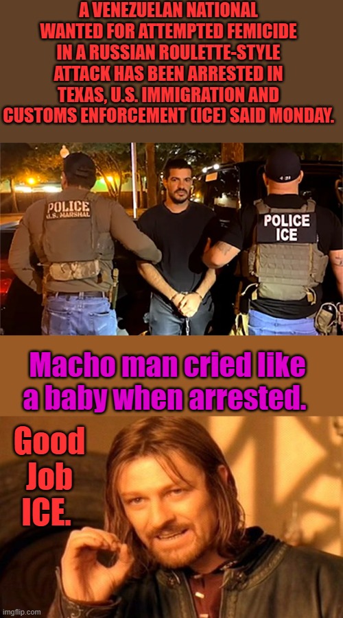 Expect a loony LIB fan club and petition. Oh & go fund me page. & get out of jail free card. | A VENEZUELAN NATIONAL WANTED FOR ATTEMPTED FEMICIDE IN A RUSSIAN ROULETTE-STYLE ATTACK HAS BEEN ARRESTED IN TEXAS, U.S. IMMIGRATION AND CUSTOMS ENFORCEMENT (ICE) SAID MONDAY. Macho man cried like a baby when arrested. Good Job ICE. | image tagged in memes,one does not simply | made w/ Imgflip meme maker