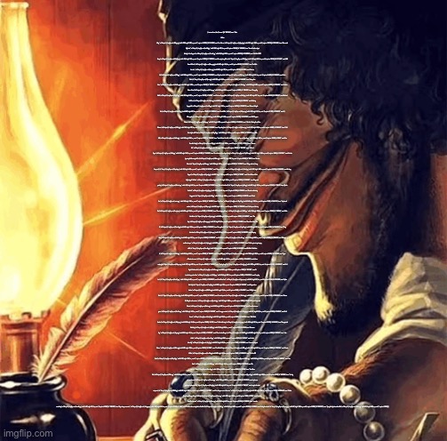 blackbeard writing | {"success":true,"data":{"memes":[{"id":"181913649","name":"Drake Hotline Bling","url":"https:\/\/i.imgflip.com\/30b1gx.jpg","width":1200,"height":1200,"box_count":2,"captions":1438500},{"id":"87743020","name":"Two Buttons","url":"https:\/\/i.imgflip.com\/1g8my4.jpg","width":600,"height":908,"box_count":3,"captions":1122750},{"id":"112126428","name":"Distracted Boyfriend","url":"https:\/\/i.imgflip.com\/1ur9b0.jpg","width":1200,"height":800,"box_count":3,"captions":1133500},{"id":"222403160","name":"Bernie I Am Once Again Asking For Your Support","url":"https:\/\/i.imgflip.com\/3oevdk.jpg","width":750,"height":750,"box_count":2,"captions":322750},{"id":"124822590","name":"Left Exit 12 Off Ramp","url":"https:\/\/i.imgflip.com\/22bdq6.jpg","width":804,"height":767,"box_count":3,"captions":702250},{"id":"131087935","name":"Running Away Balloon","url":"https:\/\/i.imgflip.com\/261o3j.jpg","width":761,"height":1024,"box_count":5,"captions":580750},{"id":"217743513","name":"UNO Draw 25 Cards","url":"https:\/\/i.imgflip.com\/3lmzyx.jpg","width":500,"height":494,"box_count":2,"captions":615750},{"id":"80707627","name":"Sad Pablo Escobar","url":"https:\/\/i.imgflip.com\/1c1uej.jpg","width":720,"height":709,"box_count":3,"captions":237750},{"id":"97984","name":"Disaster Girl","url":"https:\/\/i.imgflip.com\/23ls.jpg","width":500,"height":375,"box_count":2,"captions":406000},{"id":"135256802","name":"Epic Handshake","url":"https:\/\/i.imgflip.com\/28j0te.jpg","width":900,"height":645,"box_count":3,"captions":244000},{"id":"131940431","name":"Gru's Plan","url":"https:\/\/i.imgflip.com\/26jxvz.jpg","width":700,"height":449,"box_count":4,"captions":351000},{"id":"252600902","name":"Always Has Been","url":"https:\/\/i.imgflip.com\/46e43q.png","width":960,"height":540,"box_count":2,"captions":214750},{"id":"4087833","name":"Waiting Skeleton","url":"https:\/\/i.imgflip.com\/2fm6x.jpg","width":298,"height":403,"box_count":2,"captions":465500},{"id":"322841258","name":"Anakin Padme 4 Panel","url":"https:\/\/i.imgflip.com\/5c7lwq.png","width":768,"height":768,"box_count":3,"captions":130500},{"id":"129242436","name":"Change My Mind","url":"https:\/\/i.imgflip.com\/24y43o.jpg","width":482,"height":361,"box_count":2,"captions":657250},{"id":"438680","name":"Batman Slapping Robin","url":"https:\/\/i.imgflip.com\/9ehk.jpg","width":400,"height":387,"box_count":2,"captions":648250},{"id":"161865971","name":"Marked Safe From","url":"https:\/\/i.imgflip.com\/2odckz.jpg","width":618,"height":499,"box_count":2,"captions":209750},{"id":"102156234","name":"Mocking Spongebob","url":"https:\/\/i.imgflip.com\/1otk96.jpg","width":502,"height":353,"box_count":2,"captions":440250},{"id":"188390779","name":"Woman Yelling At Cat","url":"https:\/\/i.imgflip.com\/345v97.jpg","width":680,"height":438,"box_count":2,"captions":385500},{"id":"309868304","name":"Trade Offer","url":"https:\/\/i.imgflip.com\/54hjww.jpg","width":607,"height":794,"box_count":3,"captions":117250},{"id":"91538330","name":"X, X Everywhere","url":"https:\/\/i.imgflip.com\/1ihzfe.jpg","width":2118,"height":1440,"box_count":2,"captions":384750},{"id":"247375501","name":"Buff Doge vs. Cheems","url":"https:\/\/i.imgflip.com\/43a45p.png","width":937,"height":720,"box_count":4,"captions":363500},{"id":"110163934","name":"I Bet He's Thinking About Other Women","url":"https:\/\/i.imgflip.com\/1tl71a.jpg","width":1654,"height":930,"box_count":2,"captions":177000},{"id":"93895088","name":"Expanding Brain","url":"https:\/\/i.imgflip.com\/1jwhww.jpg","width":857,"height":1202,"box_count":4,"captions":466500},{"id":"124055727","name":"Y'all Got Any More Of That","url":"https:\/\/i.imgflip.com\/21uy0f.jpg","width":600,"height":471,"box_count":2,"captions":216250},{"id":"79132341","name":"Bike Fall","url":"https:\/\/i.imgflip.com\/1b42wl.jpg","width":500,"height":680,"box_count":3,"captions":135000},{"id":"178591752","name":"Tuxedo Winnie The Pooh","url":"https:\/\/i.imgflip.com\/2ybua0.png","width":800,"height":582,"box_count":2,"captions":268250},{"id":"61579","name":"One Does Not Simply","url":"https:\/\/i.imgflip.com\/1bij.jpg","width":568,"height":335,"box_count":2,"captions":477250},{"id":"61544","name":"Success Kid","url":"https:\/\/i.imgflip.com\/1bhk.jpg","width":500,"height":500,"box_count":2,"captions":148250},{"id":"100777631","name":"Is This A Pigeon","url":"https:\/\/i.imgflip.com\/1o00in.jpg","width":1587,"height":1425,"box_count":3,"captions":231000},{"id":"224015000","name":"Bernie Sanders Once Again Asking","url":"https:\/\/i.imgflip.com\/3pdf2w.png","width":926,"height":688,"box_count":2,"captions":58000},{"id":"252758727","name":"Mother Ignoring Kid Drowning In A Pool","url":"https:\/\/i.imgflip.com\/46hhvr.jpg","width":782,"height":1032,"box_count":4,"captions":69500},{"id":"101470","name":"Ancient Aliens","url":"https:\/\/i.imgflip.com\/26am.jpg","width":500,"height":437,"box_count":2,"captions":371750},{"id":"427308417","name":"0 days without (Lenny, Simpsons)","url":"https:\/\/i.imgflip.com\/72epa9.png","width":619,"height":403,"box_count":2,"captions":37750},{"id":"180190441","name":"They're The Same Picture","url":"https:\/\/i.imgflip.com\/2za3u1.jpg","width":1363,"height":1524,"box_count":3,"captions":174750},{"id":"148909805","name":"Monkey Puppet","url":"https:\/\/i.imgflip.com\/2gnnjh.jpg","width":923,"height":768,"box_count":2,"captions":218750},{"id":"3218037","name":"This Is Where I'd Put My Trophy If I Had One","url":"https:\/\/i.imgflip.com\/1wz1x.jpg","width":300,"height":418,"box_count":2,"captions":151500},{"id":"370867422","name":"Megamind peeking","url":"https:\/\/i.imgflip.com\/64sz4u.png","width":540,"height":540,"box_count":2,"captions":90500},{"id":"27813981","name":"Hide the Pain Harold","url":"https:\/\/i.imgflip.com\/gk5el.jpg","width":480,"height":601,"box_count":2,"captions":237250},{"id":"28251713","name":"Oprah You Get A","url":"https:\/\/i.imgflip.com\/gtj5t.jpg","width":620,"height":465,"box_count":2,"captions":213750},{"id":"1035805","name":"Boardroom Meeting Suggestion","url":"https:\/\/i.imgflip.com\/m78d.jpg","width":500,"height":649,"box_count":4,"captions":403250},{"id":"55311130","name":"This Is Fine","url":"https:\/\/i.imgflip.com\/wxica.jpg","width":580,"height":282,"box_count":2,"captions":148750},{"id":"558880671","name":"Squid Game","url":"https:\/\/i.imgflip.com\/98qr33.jpg","width":1546,"height":2385,"box_count":2,"captions":23250},{"id":"67452763","name":"Squidward window","url":"https:\/\/i.imgflip.com\/145qvv.jpg","width":598,"height":420,"box_count":2,"captions":58500},{"id":"177682295","name":"You Guys are Getting Paid","url":"https:\/\/i.imgflip.com\/2xscjb.png","width":520,"height":358,"box_count":2,"captions":62250},{"id":"195515965","name":"Clown Applying Makeup","url":"https:\/\/i.imgflip.com\/38el31.jpg","width":750,"height":798,"box_count":4,"captions":122000},{"id":"119139145","name":"Blank Nut Button","url":"https:\/\/i.imgflip.com\/1yxkcp.jpg","width":600,"height":446,"box_count":2,"captions":313250},{"id":"166969924","name":"Flex Tape","url":"https:\/\/i.imgflip.com\/2reqtg.png","width":510,"height":572,"box_count":3,"captions":74500},{"id":"77045868","name":"Pawn Stars Best I Can Do","url":"https:\/\/i.imgflip.com\/19vcz0.jpg","width":624,"height":352,"box_count":2,"captions":49000},{"id":"208915813","name":"George Bush 9\/11","url":"https:\/\/i.imgflip.com\/3gdsh1.jpg","width":300,"height":180,"box_count":2,"captions":21000},{"id":"284929871","name":"They don't know","url":"https:\/\/i.imgflip.com\/4pn1an.png","width":671,"height":673,"box_count":2,"captions":45750},{"id":"99683372","name":"Sleeping Shaq","url":"https:\/\/i.imgflip.com\/1nck6k.jpg","width":640,"height":631,"box_count":2,"captions":107500},{"id":"533936279","name":"Bell Curve","url":"https:\/\/i.imgflip.com\/8tw3vb.png","width":675,"height":499,"box_count":3,"captions":30000},{"id":"101956210","name":"Whisper and Goosebumps","url":"https:\/\/i.imgflip.com\/1op9wy.jpg","width":600,"height":600,"box_count":2,"captions":58250},{"id":"171305372","name":"Soldier protecting sleeping child","url":"https:\/\/i.imgflip.com\/2tzo2k.jpg","width":540,"height":440,"box_count":3,"captions":42500},{"id":"89370399","name":"Roll Safe Think About It","url":"https:\/\/i.imgflip.com\/1h7in3.jpg","width":702,"height":395,"box_count":2,"captions":331500},{"id":"91545132","name":"Trump Bill Signing","url":"https:\/\/i.imgflip.com\/1ii4oc.jpg","width":1866,"height":1529,"box_count":2,"captions":165500},{"id":"119215120","name":"Types of Headaches meme","url":"https:\/\/i.imgflip.com\/1yz6z4.jpg","width":483,"height":497,"box_count":2,"captions":66750},{"id":"316466202","name":"where monkey","url":"https:\/\/i.imgflip.com\/58eyvu.png","width":1113,"height":629,"box_count":2,"captions":59500},{"id":"114585149","name":"Inhaling Seagull","url":"https:\/\/i.imgflip.com\/1w7ygt.jpg","width":1269,"height":2825,"box_count":4,"captions":243750},{"id":"234202281","name":"AJ Styles & Undertaker","url":"https:\/\/i.imgflip.com\/3vfrmx.jpg","width":933,"height":525,"box_count":2,"captions":41250},{"id":"247113703","name":"A train hitting a school bus","url":"https:\/\/i.imgflip.com\/434i5j.png","width":920,"height":1086,"box_count":2,"captions":64000},{"id":"259237855","name":"Laughing Leo","url":"https:\/\/i.imgflip.com\/4acd7j.png","width":470,"height":470,"box_count":2,"captions":106250},{"id":"226297822","name":"Panik Kalm Panik","url":"https:\/\/i.imgflip.com\/3qqcim.png","width":640,"height":881,"box_count":3,"captions":216250},{"id":"206151308","name":"Spider Man Triple","url":"https:\/\/i.imgflip.com\/3eqjd8.jpg","width":600,"height":551,"box_count":3,"captions":36500},{"id":"371619279","name":"Megamind no bitches","url":"https:\/\/i.imgflip.com\/65939r.jpg","width":674,"height":734,"box_count":2,"captions":29000},{"id":"216523697","name":"All My Homies Hate","url":"https:\/\/i.imgflip.com\/3kwur5.jpg","width":680,"height":615,"box_count":2,"captions":53500},{"id":"137501417","name":"Friendship ended","url":"https:\/\/i.imgflip.com\/29v4rt.jpg","width":800,"height":600,"box_count":2,"captions":35750},{"id":"224514655","name":"Anime Girl Hiding from Terminator","url":"https:\/\/i.imgflip.com\/3po4m7.jpg","width":581,"height":633,"box_count":2,"captions":53000},{"id":"155067746","name":"Surprised Pikachu","url":"https:\/\/i.imgflip.com\/2kbn1e.jpg","width":1893,"height":1893,"box_count":3,"captions":242750},{"id":"221578498","name":"Grant Gustin over grave","url":"https:\/\/i.imgflip.com\/3nx72a.png","width":500,"height":475,"box_count":2,"captions":55500},{"id":"354700819","name":"Two guys on a bus","url":"https:\/\/i.imgflip.com\/5v6gwj.jpg","width":762,"height":675,"box_count":2,"captions":22500},{"id":"84341851","name":"Evil Kermit","url":"https:\/\/i.imgflip.com\/1e7ql7.jpg","width":700,"height":325,"box_count":2,"captions":156250},{"id":"135678846","name":"Who Killed Hannibal","url":"https:\/\/i.imgflip.com\/28s2gu.jpg","width":1280,"height":1440,"box_count":3,"captions":138000},{"id":"21735","name":"The Rock Driving","url":"https:\/\/i.imgflip.com\/grr.jpg","width":568,"height":700,"box_count":2,"captions":225250},{"id":"50421420","name":"Disappointed Black Guy","url":"https:\/\/i.imgflip.com\/u0pf0.jpg","width":1172,"height":756,"box_count":2,"captions":70250},{"id":"61520","name":"Futurama Fry","url":"https:\/\/i.imgflip.com\/1bgw.jpg","width":552,"height":414,"box_count":2,"captions":311000},{"id":"187102311","name":"Three-headed Dragon","url":"https:\/\/i.imgflip.com\/33e92f.jpg","width":680,"height":544,"box_count":4,"captions":46500},{"id":"29617627","name":"Look At Me","url":"https:\/\/i.imgflip.com\/hmt3v.jpg","width":300,"height":300,"box_count":2,"captions":66000},{"id":"142009471","name":"is this butterfly","url":"https:\/\/i.imgflip.com\/2cjr7j.jpg","width":1587,"height":1425,"box_count":3,"captions":32250},{"id":"5496396","name":"Leonardo Dicaprio Cheers","url":"https:\/\/i.imgflip.com\/39t1o.jpg","width":600,"height":400,"box_count":2,"captions":240250},{"id":"101288","name":"Third World Skeptical Kid","url":"https:\/\/i.imgflip.com\/265k.jpg","width":426,"height":426,"box_count":2,"captions":188500},{"id":"162372564","name":"Domino Effect","url":"https:\/\/i.imgflip.com\/2oo7h0.jpg","width":820,"height":565,"box_count":2,"captions":35500},{"id":"123999232","name":"The Scroll Of Truth","url":"https:\/\/i.imgflip.com\/21tqf4.jpg","width":1280,"height":1236,"box_count":2,"captions":228750},{"id":"134797956","name":"American Chopper Argument","url":"https:\/\/i.imgflip.com\/2896ro.jpg","width":640,"height":1800,"box_count":5,"captions":184250},{"id":"309668311","name":"Two Paths","url":"https:\/\/i.imgflip.com\/54d9lj.png","width":416,"height":416,"box_count":3,"captions":22500},{"id":"129315248","name":"No - Yes","url":"https:\/\/i.imgflip.com\/24zoa8.jpg","width":429,"height":343,"box_count":2,"captions":32000},{"id":"14371066","name":"Star Wars Yoda","url":"https:\/\/i.imgflip.com\/8k0sa.jpg","width":620,"height":714,"box_count":2,"captions":139500},{"id":"360597639","name":"whe i'm in a competition and my opponent is","url":"https:\/\/i.imgflip.com\/5youx3.jpg","width":916,"height":900,"box_count":2,"captions":24750},{"id":"145139900","name":"Scooby doo mask reveal","url":"https:\/\/i.imgflip.com\/2eeunw.jpg","width":720,"height":960,"box_count":4,"captions":29500},{"id":"110133729","name":"spiderman pointing at spiderman","url":"https:\/\/i.imgflip.com\/1tkjq9.jpg","width":800,"height":450,"box_count":2,"captions":59500},{"id":"72525473","name":"say the line bart! simpsons","url":"https:\/\/i.imgflip.com\/176h0h.jpg","width":395,"height":650,"box_count":3,"captions":28500},{"id":"342785297","name":"Gus Fring we are not the same","url":"https:\/\/i.imgflip.com\/5o32tt.png","width":700,"height":1000,"box_count":3,"captions":37750},{"id":"92084495","name":"Charlie Conspiracy (Always Sunny in Philidelphia)","url":"https:\/\/i.imgflip.com\/1itoun.jpg","width":1024,"height":768,"box_count":2,"captions":36500},{"id":"61556","name":"Grandma Finds The Internet","url":"https:\/\/i.imgflip.com\/1bhw.jpg","width":640,"height":480,"box_count":2,"captions":167250},{"id":"20007896","name":"c'mon do something","url":"https:\/\/i.imgflip.com\/bwu6w.jpg","width":448,"height":519,"box_count":2,"captions":33500},{"id":"249257686","name":"Bugs bunny communist","url":"https:\/\/i.imgflip.com\/44eggm.png","width":460,"height":284,"box_count":2,"captions":47750},{"id":"61532","name":"The Most Interesting Man In The World","url":"https:\/\/i.imgflip.com\/1bh8.jpg","width":550,"height":690,"box_count":2,"captions":222250},{"id":"6235864","name":"Finding Neverland","url":"https:\/\/i.imgflip.com\/3pnmg.jpg","width":423,"height":600,"box_count":3,"captions":165000},{"id":"196652226","name":"Spongebob Ight Imma Head Out","url":"https:\/\/i.imgflip.com\/392xtu.jpg","width":822,"height":960,"box_count":2,"captions":131000}]}} | image tagged in blackbeard writing | made w/ Imgflip meme maker