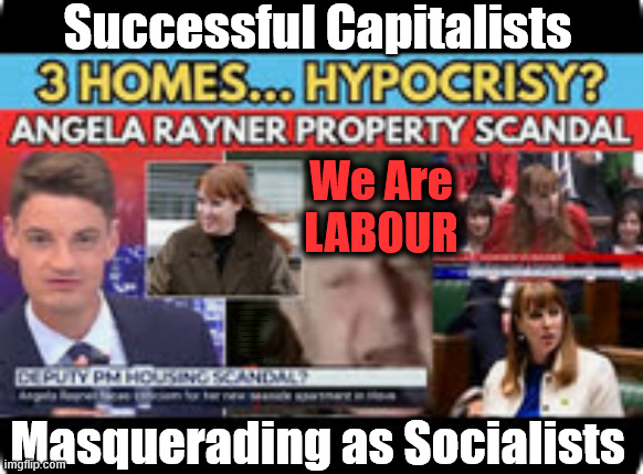 Today's LABOUR PARTY !!! | Successful Capitalists; We Are
LABOUR; #Immigration #Starmerout #Labour #KeirStarmer #labourisdead 
#nevervotelabour #Antisemitism #Savile #Paedo #Worboys 
#GroomingGangs #Paedophile #IllegalImmigration #Immigrants 
#Invasion #StarmerResign #strikes

Immigration Starmerout Labour
KeirStarmer labourisdead
Illegal Immigration Immigrants Invasion
StarmerResign Island of strangers
Slit Throat Ricky Jones
Lucy Connolly Two-Tier Justice Ricky Jones; Masquerading as Socialists | image tagged in 3 homes rayner,starmerresign island of strangers,lucy connolly two-tier justice,illegal immigration immigrants invasion | made w/ Imgflip meme maker
