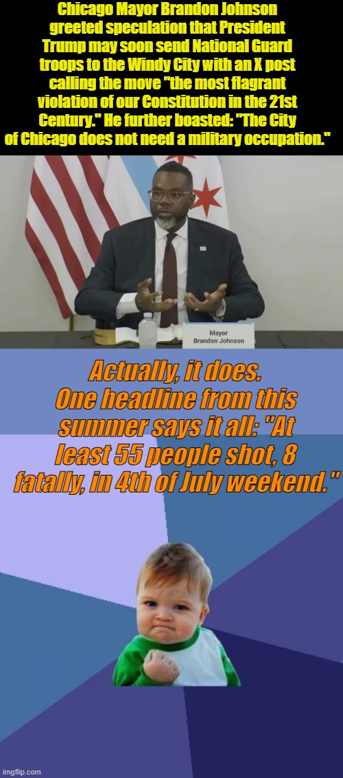 A Young black in Chicago has about 80% chance of being murdered by another black, not a racist white guy. DEM lies exposed. | Chicago Mayor Brandon Johnson greeted speculation that President Trump may soon send National Guard troops to the Windy City with an X post calling the move "the most flagrant violation of our Constitution in the 21st Century." He further boasted: "The City of Chicago does not need a military occupation."; Actually, it does. One headline from this summer says it all: "At least 55 people shot, 8 fatally, in 4th of July weekend." | image tagged in memes,success kid | made w/ Imgflip meme maker