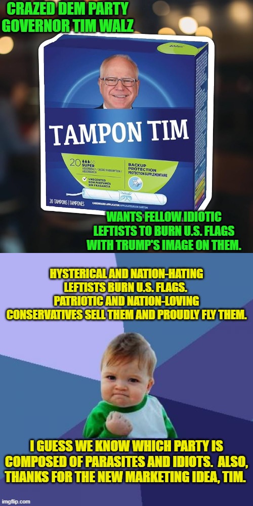 Ka-Ching! | CRAZED DEM PARTY GOVERNOR TIM WALZ; WANTS FELLOW IDIOTIC LEFTISTS TO BURN U.S. FLAGS WITH TRUMP'S IMAGE ON THEM. HYSTERICAL AND NATION-HATING LEFTISTS BURN U.S. FLAGS.  PATRIOTIC AND NATION-LOVING CONSERVATIVES SELL THEM AND PROUDLY FLY THEM. I GUESS WE KNOW WHICH PARTY IS COMPOSED OF PARASITES AND IDIOTS.  ALSO, THANKS FOR THE NEW MARKETING IDEA, TIM. | image tagged in yep | made w/ Imgflip meme maker