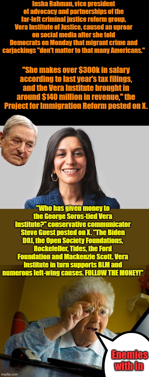 She has been quoted as an expert in several outlets, including The New York Times, NPR, and PBS. Wow she has great indorsements | Insha Rahman, vice president of advocacy and partnerships of the far-left criminal justice reform group, Vera Institute of Justice, caused an uproar on social media after she told Democrats on Monday that migrant crime and carjackings "don't matter to that many Americans."; "She makes over $300k in salary according to last year’s tax filings, and the Vera Institute brought in around $140 million in revenue," the Project for Immigration Reform posted on X. "Who has given money to the George Soros-tied Vera Institute?" conservative communicator Steve Guest posted on X. "The Biden DOJ, the Open Society Foundations, Rockefeller, Tides, the Ford Foundation and Mackenzie Scott. Vera Institute in turn supports BLM and numerous left-wing causes. FOLLOW THE MONEY!"; Enemies with in | image tagged in memes,grandma finds the internet | made w/ Imgflip meme maker
