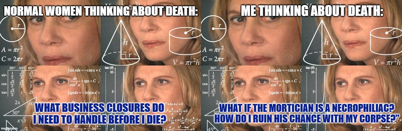 Not today creep | ME THINKING ABOUT DEATH:; NORMAL WOMEN THINKING ABOUT DEATH:; WHAT IF THE MORTICIAN IS A NECROPHILIAC? HOW DO I RUIN HIS CHANCE WITH MY CORPSE?"; WHAT BUSINESS CLOSURES DO I NEED TO HANDLE BEFORE I DIE? | image tagged in calculating meme,dark humor meme,mortician meme,necrophilia meme,cockblocking meme,not today creep | made w/ Imgflip meme maker