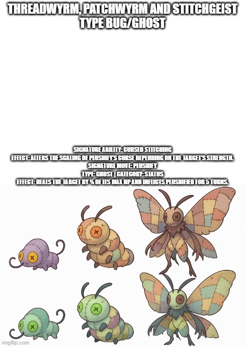 new fakemons | THREADWYRM, PATCHWYRM AND STITCHGEIST
TYPE BUG/GHOST; SIGNATURE ABILITY: CURSED STITCHING

EFFECT: ALTERS THE SCALING OF PLUSHIFY’S CURSE DEPENDING ON THE TARGET’S STRENGTH.

SIGNATURE MOVE: PLUSHIFY

TYPE: GHOST | CATEGORY: STATUS

EFFECT: HEALS THE TARGET BY ¾ OF ITS MAX HP AND INFLICTS PLUSHIFIED FOR 5 TURNS. | image tagged in pokemon,fakemon,fakemons | made w/ Imgflip meme maker