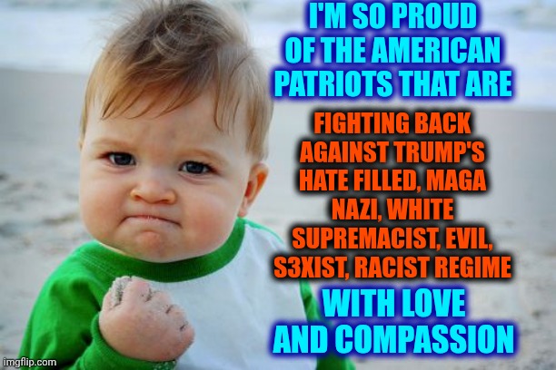 Real American Patriot's Compassion vs Trump's Maga White Supremacist's Hate Filled Regime | I'M SO PROUD OF THE AMERICAN PATRIOTS THAT ARE; FIGHTING BACK AGAINST TRUMP'S HATE FILLED, MAGA NAZI, WHITE SUPREMACIST, EVIL, S3XIST, RACIST REGIME; WITH LOVE AND COMPASSION | image tagged in memes,success kid original,maga,nazis,lock him up,trump is a convicted felon | made w/ Imgflip meme maker