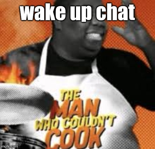 The man who couldn't cook | wake up chat | image tagged in the man who couldn't cook | made w/ Imgflip meme maker