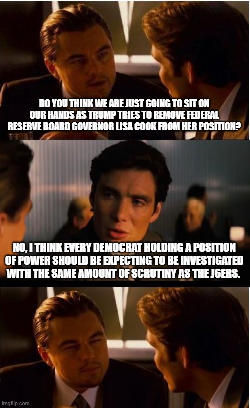 Yes, they are coming for you | DO YOU THINK WE ARE JUST GOING TO SIT ON OUR HANDS AS TRUMP TRIES TO REMOVE FEDERAL RESERVE BOARD GOVERNOR LISA COOK FROM HER POSITION? NO, I THINK EVERY DEMOCRAT HOLDING A POSITION OF POWER SHOULD BE EXPECTING TO BE INVESTIGATED WITH THE SAME AMOUNT OF SCRUTINY AS THE J6ERS. | image tagged in memes,inception,democrat war on america,audit the fed,maga,crying democrats | made w/ Imgflip meme maker