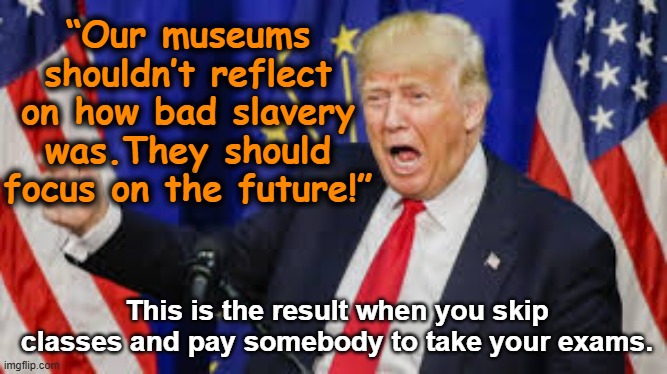 Moron history | “Our museums shouldn’t reflect on how bad slavery was.They should focus on the future!”; This is the result when you skip classes and pay somebody to take your exams. | image tagged in maga,sounds like communist propaganda,donald trump is an idiot,trump is a moron,nevertrump meme,fascism | made w/ Imgflip meme maker