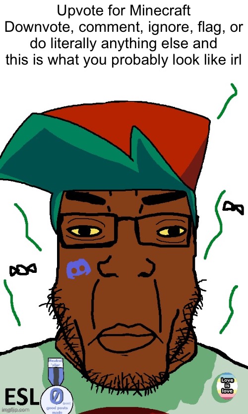 Upvote for Minecraft
Downvote, comment, ignore, flag, or do literally anything else and this is what you probably look like irl | image tagged in fnf pedo | made w/ Imgflip meme maker