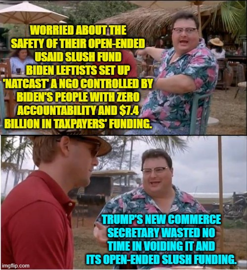 Remember though that it's NEVER corruption and graft when Leftists do it. | WORRIED ABOUT THE SAFETY OF THEIR OPEN-ENDED USAID SLUSH FUND BIDEN LEFTISTS SET UP 'NATCAST' A NGO CONTROLLED BY BIDEN'S PEOPLE WITH ZERO ACCOUNTABILITY AND $7.4 BILLION IN TAXPAYERS' FUNDING. TRUMP'S NEW COMMERCE SECRETARY WASTED NO TIME IN VOIDING IT AND ITS OPEN-ENDED SLUSH FUNDING. | image tagged in see nobody cares | made w/ Imgflip meme maker