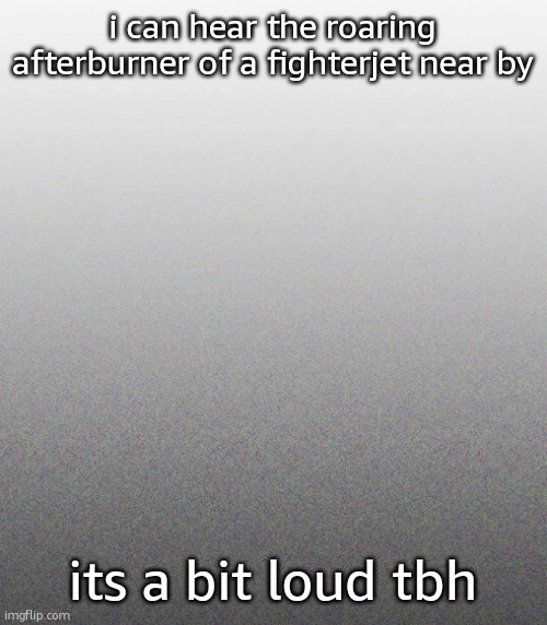 … | i can hear the roaring afterburner of a fighterjet near by; its a bit loud tbh | made w/ Imgflip meme maker