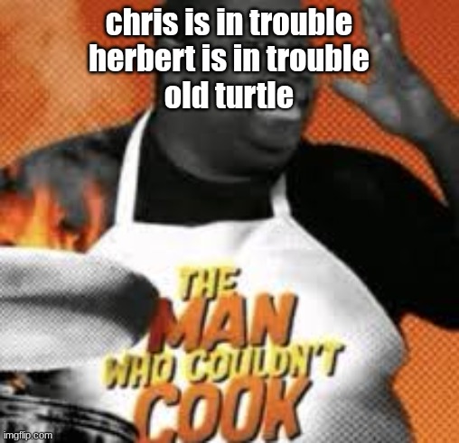 The man who couldn't cook | chris is in trouble
herbert is in trouble
old turtle | image tagged in the man who couldn't cook | made w/ Imgflip meme maker