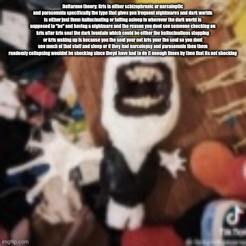 spamton | Deltarune theory: Kris is either schizophrenic or narcoleptic and parasomnia specifically the type that gives you frequent nightmares and dark worlds is either just them hallucinating or falling asleep in wherever the dark world is supposed to "be" and having a nightmare and the reason you dont see someone checking on kris after kris seal the dark fountain which could be either the hallucinations stopping or kris waking up is because you the soul your not kris your the soul so you dont see much of that stuff and sleep or if they had narcolepsy and parasomnia then them randomly collapsing wouldnt be shocking since theyd have had to do it enough times by then that its not shocking | image tagged in spamton | made w/ Imgflip meme maker