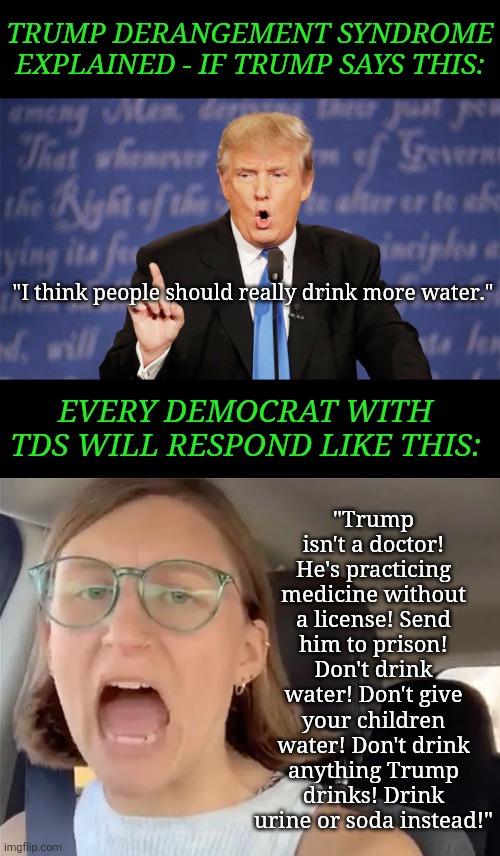 Trump Derangement Syndrome is a pandemic now | TRUMP DERANGEMENT SYNDROME EXPLAINED - IF TRUMP SAYS THIS:; "Trump isn't a doctor! He's practicing medicine without a license! Send him to prison! Don't drink water! Don't give your children water! Don't drink anything Trump drinks! Drink urine or soda instead!"; "I think people should really drink more water."; EVERY DEMOCRAT WITH TDS WILL RESPOND LIKE THIS: | image tagged in donald trump,mental illness,crying democrats,learning,liberal logic,stupid liberals | made w/ Imgflip meme maker