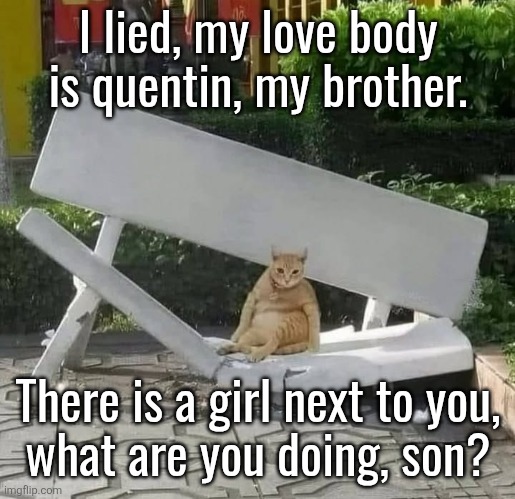 cat on broken bench | I lied, my love body is quentin, my brother. There is a girl next to you,
what are you doing, son? | image tagged in cat on broken bench | made w/ Imgflip meme maker