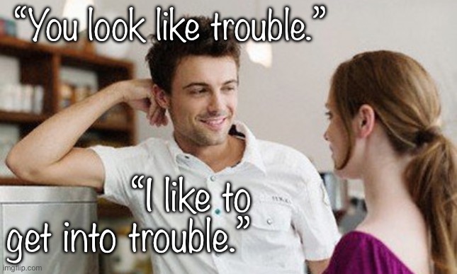 Trouble | “You look like trouble.”; “I like to get into trouble.” | image tagged in flirt,subtle pickup liner,pickup lines,dating,getting laid,first date | made w/ Imgflip meme maker