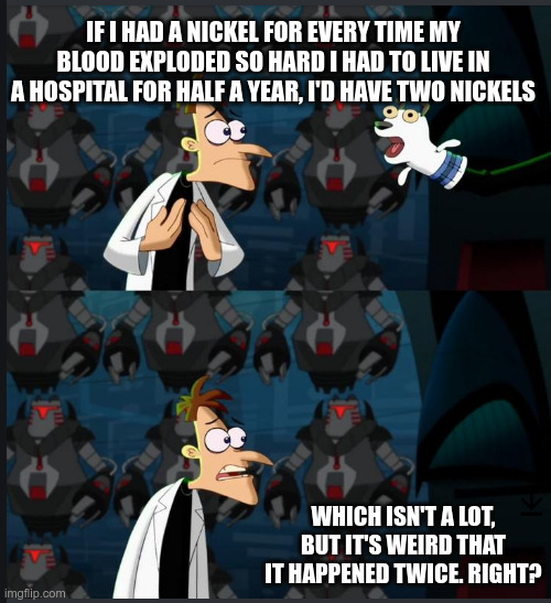 Two Nickles | IF I HAD A NICKEL FOR EVERY TIME MY BLOOD EXPLODED SO HARD I HAD TO LIVE IN A HOSPITAL FOR HALF A YEAR, I'D HAVE TWO NICKELS; WHICH ISN'T A LOT, BUT IT'S WEIRD THAT IT HAPPENED TWICE. RIGHT? | image tagged in two nickles | made w/ Imgflip meme maker