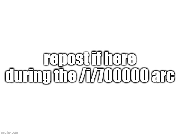 repost if here during the /i/700000 arc | made w/ Imgflip meme maker