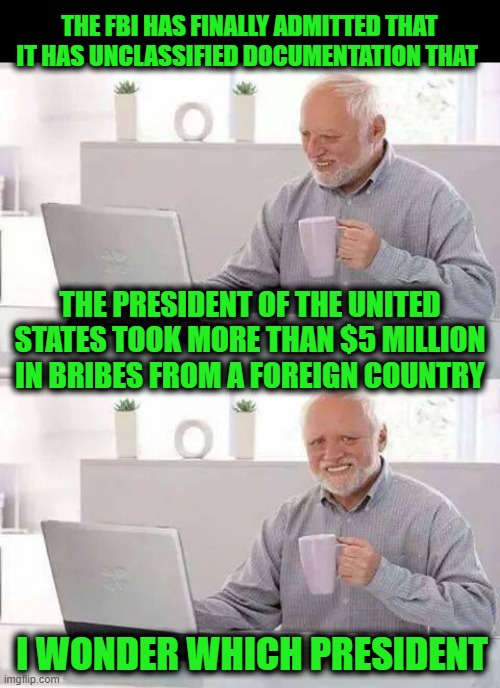Hide the Pain Harold | THE FBI HAS FINALLY ADMITTED THAT IT HAS UNCLASSIFIED DOCUMENTATION THAT; THE PRESIDENT OF THE UNITED STATES TOOK MORE THAN $5 MILLION IN BRIBES FROM A FOREIGN COUNTRY; I WONDER WHICH PRESIDENT | image tagged in memes,hide the pain harold | made w/ Imgflip meme maker