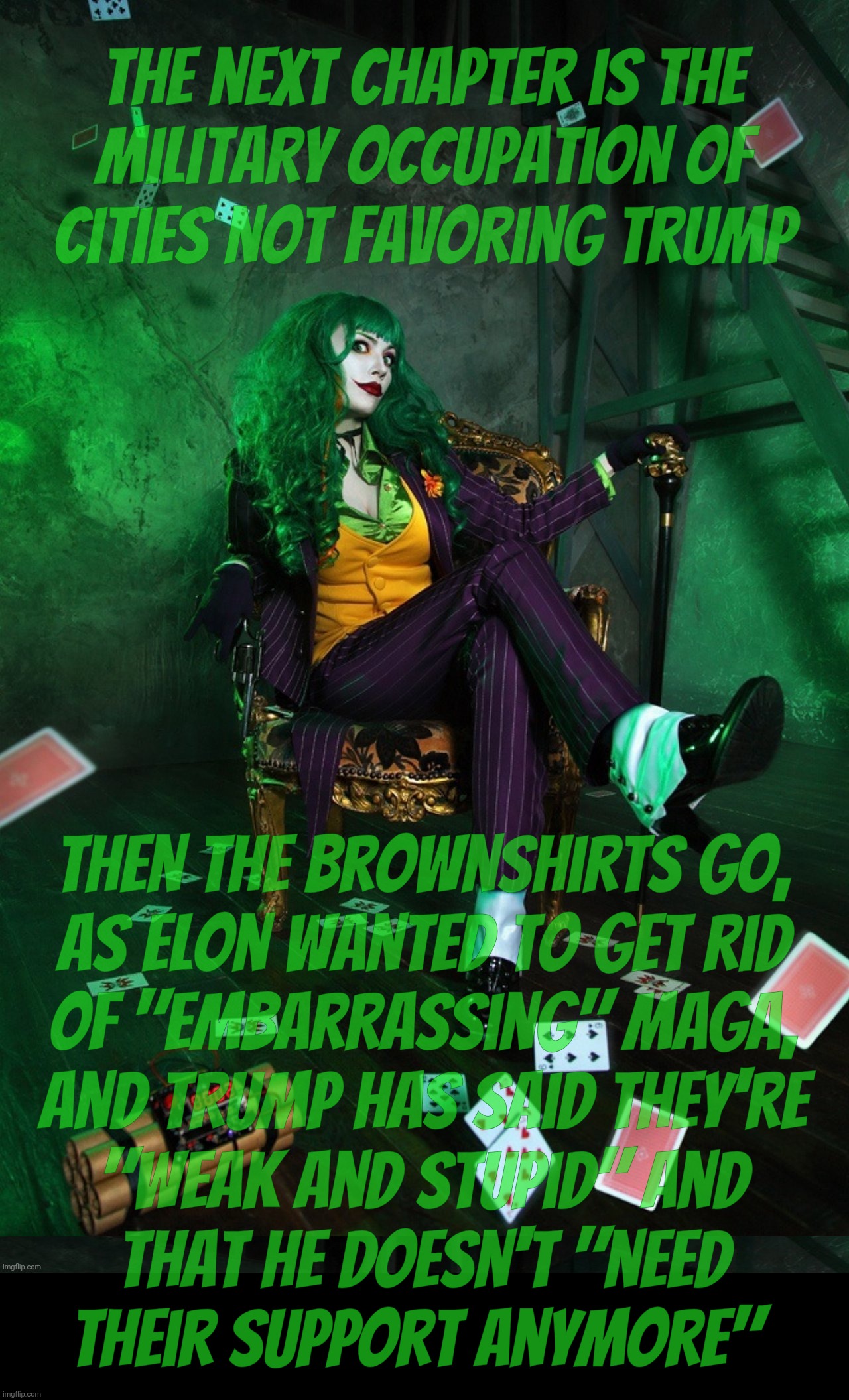 Joker Cosplay | The next chapter is the
military occupation of
cities not favoring Trump; Then the Brownshirts go,
as Elon wanted to get rid
of "embarrassing" MAGA,
and Trump has said they're
"weak and stupid" and
that he doesn't "need
their support anymore" | image tagged in joker cosplay | made w/ Imgflip meme maker