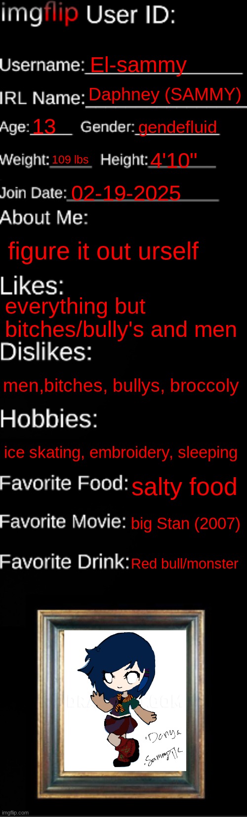 imgflip ID Card | El-sammy; Daphney (SAMMY); 13; gendefluid; 109 lbs; 4'10"; 02-19-2025; figure it out urself; everything but bitches/bully's and men; men,bitches, bullys, broccoly; ice skating, embroidery, sleeping; salty food; big Stan (2007); Red bull/monster | image tagged in imgflip id card | made w/ Imgflip meme maker