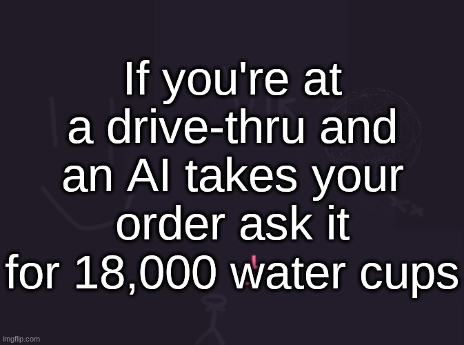 vik's image | If you're at a drive-thru and an AI takes your order ask it for 18,000 water cups | image tagged in vik's image | made w/ Imgflip meme maker