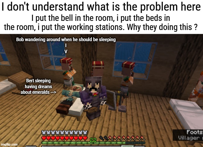Like i dont understand at all | I don't understand what is the problem here; I put the bell in the room, i put the beds in the room, i put the working stations. Why they doing this ? Bob wandering around when he should be sleeping
I
V; Bert sleeping having dreams about emeralds ---> | made w/ Imgflip meme maker