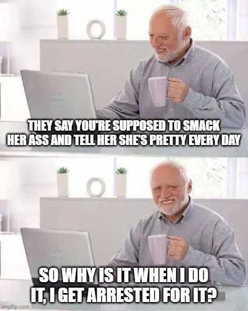 Tell Her She's Pretty | THEY SAY YOU'RE SUPPOSED TO SMACK HER ASS AND TELL HER SHE'S PRETTY EVERY DAY; SO WHY IS IT WHEN I DO IT, I GET ARRESTED FOR IT? | image tagged in memes,hide the pain harold | made w/ Imgflip meme maker