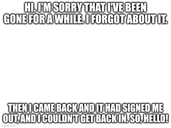I'm back!!! anyone miss me? | HI. I'M SORRY THAT I'VE BEEN GONE FOR A WHILE. I FORGOT ABOUT IT. THEN I CAME BACK AND IT HAD SIGNED ME OUT, AND I COULDN'T GET BACK IN. SO, HELLO! | image tagged in hello | made w/ Imgflip meme maker