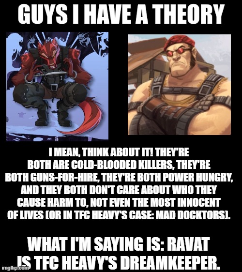 guys i have a theory | I MEAN, THINK ABOUT IT! THEY'RE BOTH ARE COLD-BLOODED KILLERS, THEY'RE BOTH GUNS-FOR-HIRE, THEY'RE BOTH POWER HUNGRY, AND THEY BOTH DON'T CARE ABOUT WHO THEY CAUSE HARM TO, NOT EVEN THE MOST INNOCENT OF LIVES (OR IN TFC HEAVY'S CASE: MAD DOCKTORS). WHAT I'M SAYING IS: RAVAT IS TFC HEAVY'S DREAMKEEPER. | image tagged in guys i have a theory,memes,dreamkeepers,tf2,tfc heavy,ravat larak | made w/ Imgflip meme maker