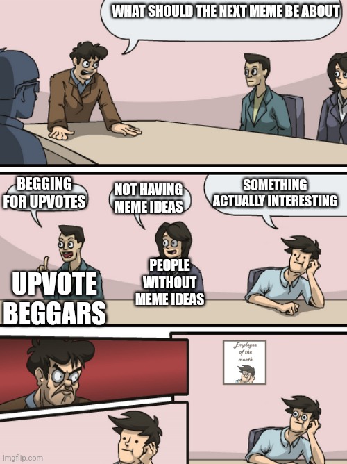 Boadroom Meeting Employee of the Month | WHAT SHOULD THE NEXT MEME BE ABOUT; SOMETHING ACTUALLY INTERESTING; BEGGING FOR UPVOTES; NOT HAVING MEME IDEAS; UPVOTE BEGGARS; PEOPLE WITHOUT MEME IDEAS | image tagged in boadroom meeting employee of the month | made w/ Imgflip meme maker