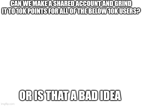 CAN WE MAKE A SHARED ACCOUNT AND GRIND IT TO 10K POINTS FOR ALL OF THE BELOW 10K USERS? OR IS THAT A BAD IDEA | made w/ Imgflip meme maker
