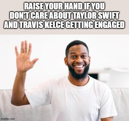 If You Don't Care About Taylor Swift & Travis Kelce Getting Engaged | RAISE YOUR HAND IF YOU DON'T CARE ABOUT TAYLOR SWIFT AND TRAVIS KELCE GETTING ENGAGED | image tagged in taylor swift,travis kelce,taylor swift travis kelce engaged,raise your hand,funny,memes | made w/ Imgflip meme maker
