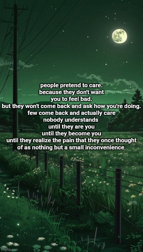 but I guess nobody cares and they'll probably laugh at this anyway | people pretend to care.
because they don't want you to feel bad.
but they won't come back and ask how you're doing.
few come back and actually care
nobody understands 
until they are you
until they become you
until they realize the pain that they once thought of as nothing but a small inconvenience | made w/ Imgflip meme maker