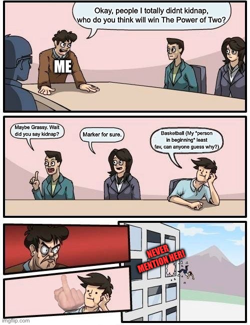 I ask thou viewers also the sameth question. | Okay, people I totally didnt kidnap, who do you think will win The Power of Two? ME; Maybe Grassy. Wait did you say kidnap? Marker for sure. Basketball (My *person in beginning* least fav, can anyone guess why?); NEVER MENTION HER! | image tagged in memes,boardroom meeting suggestion | made w/ Imgflip meme maker