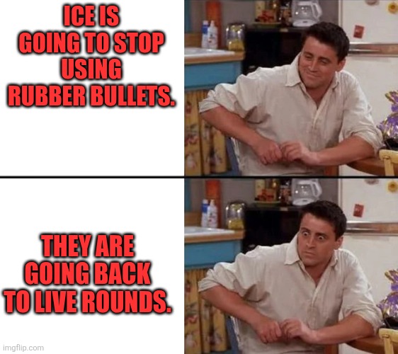 Switching ammunition | ICE IS GOING TO STOP USING RUBBER BULLETS. THEY ARE GOING BACK TO LIVE ROUNDS. | image tagged in surprised joey | made w/ Imgflip meme maker